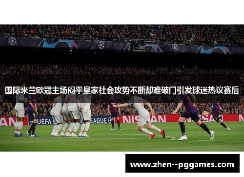 国际米兰欧冠主场闷平皇家社会攻势不断却难破门引发球迷热议赛后