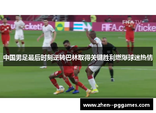 中国男足最后时刻逆转巴林取得关键胜利燃爆球迷热情